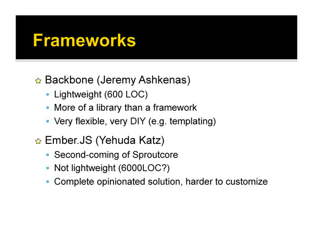 !   Backbone (Jeremy Ashkenas)
  Lightweight (600 LOC)
  More of a library than a framework
  Very flexible, very DIY (e.g. templating)
!   Ember.JS (Yehuda Katz)
  Second-coming of Sproutcore
  Not lightweight (6000LOC?)
  Complete opinionated solution, harder to customize
