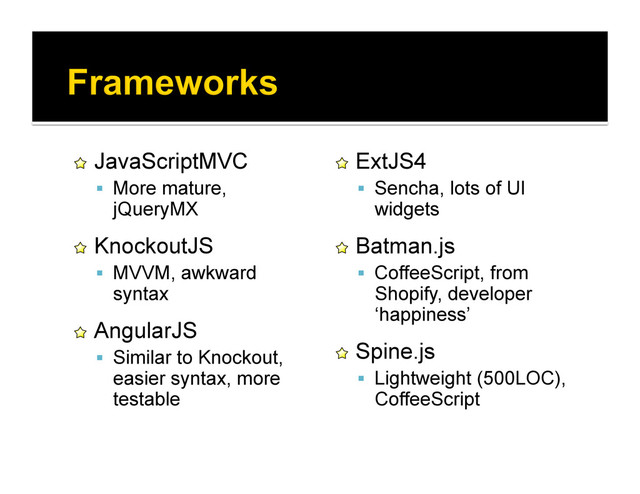 !   JavaScriptMVC
  More mature,
jQueryMX
!   KnockoutJS
  MVVM, awkward
syntax
!   AngularJS
  Similar to Knockout,
easier syntax, more
testable
!   ExtJS4
  Sencha, lots of UI
widgets
!   Batman.js
  CoffeeScript, from
Shopify, developer
‘happiness’
!   Spine.js
  Lightweight (500LOC),
CoffeeScript
