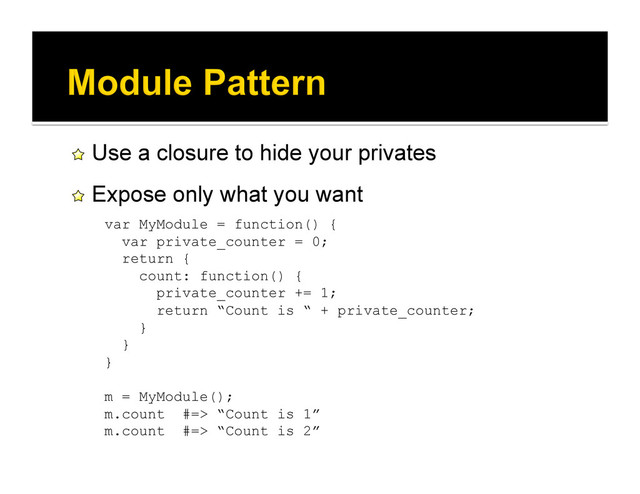 !   Use a closure to hide your privates
!   Expose only what you want
var MyModule = function() {
var private_counter = 0;
return {
count: function() {
private_counter += 1;
return “Count is “ + private_counter;
}
}
}
m = MyModule();
m.count #=> “Count is 1”
m.count #=> “Count is 2”

