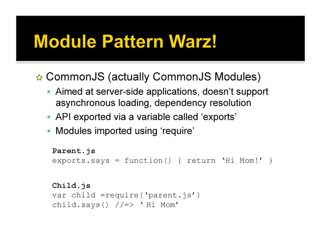!   CommonJS (actually CommonJS Modules)
  Aimed at server-side applications, doesn’t support
asynchronous loading, dependency resolution
  API exported via a variable called ‘exports’
  Modules imported using ‘require’
Parent.js
exports.says = function() { return ‘Hi Mom!’ }
Child.js
var child =require(‘parent.js’)
child.says() //=> ‘Hi Mom’
