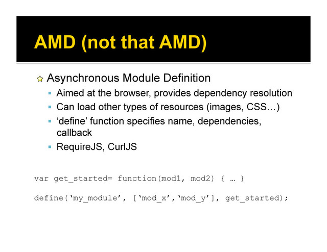 !   Asynchronous Module Definition
  Aimed at the browser, provides dependency resolution
  Can load other types of resources (images, CSS…)
  ‘define’ function specifies name, dependencies,
callback
  RequireJS, CurlJS
var get_started= function(mod1, mod2) { … }
define(‘my_module’, [‘mod_x’,‘mod_y’], get_started);
