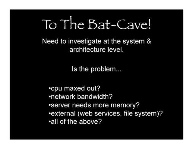 T
o The Bat-Cave!
Need to investigate at the system &
architecture level.
Is the problem...
• cpu maxed out?
• network bandwidth?
• server needs more memory?
• external (web services, file system)?
• all of the above?

