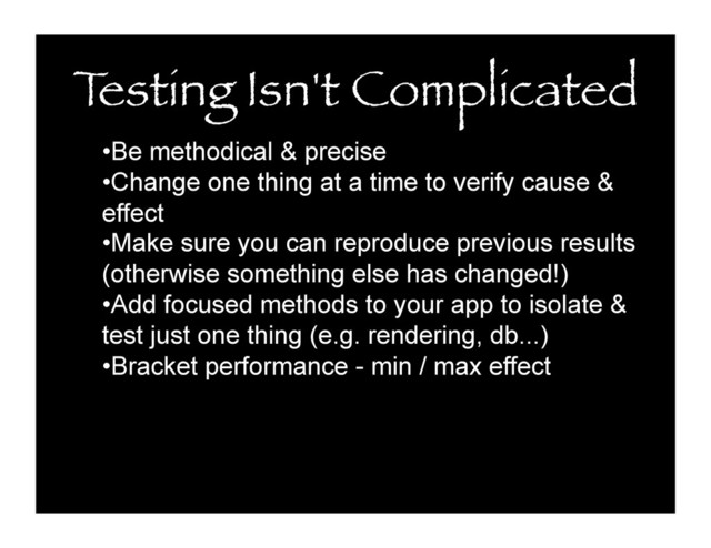 T
esting Isn't Complicated
• Be methodical & precise
• Change one thing at a time to verify cause &
effect
• Make sure you can reproduce previous results
(otherwise something else has changed!)
• Add focused methods to your app to isolate &
test just one thing (e.g. rendering, db...)
• Bracket performance - min / max effect
