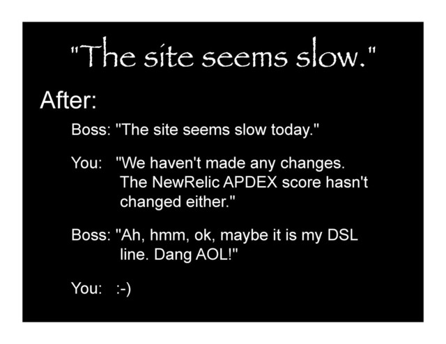 "The site seems slow."
After:
Boss: "The site seems slow today."
You: "We haven't made any changes.
The NewRelic APDEX score hasn't
changed either."
Boss: "Ah, hmm, ok, maybe it is my DSL
line. Dang AOL!"
You: :-)
