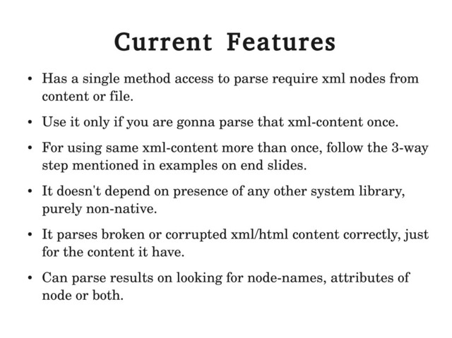 Current Features
●
Has a single method access to parse require xml nodes from
content or file.
●
Use it only if you are gonna parse that xml­content once.
●
For using same xml­content more than once, follow the 3­way
step mentioned in examples on end slides.
●
It doesn't depend on presence of any other system library,
purely non­native.
●
It parses broken or corrupted xml/html content correctly, just
for the content it have.
●
Can parse results on looking for node­names, attributes of
node or both.
