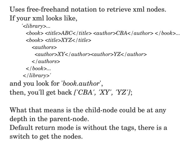 Uses free­freehand notation to retrieve xml nodes.
If your xml looks like,
'...
 ABC CBA ...
 XYZ

XYYZ

...
'
and you look for 'book.author',
then, you'll get back ['CBA', 'XY', 'YZ'];
What that means is the child­node could be at any
depth in the parent­node.
Default return mode is without the tags, there is a
switch to get the nodes.
