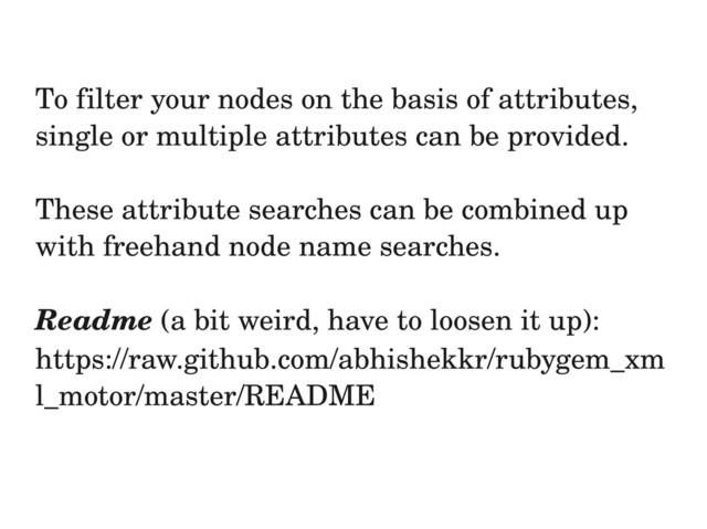 To filter your nodes on the basis of attributes,
single or multiple attributes can be provided.
These attribute searches can be combined up
with freehand node name searches.
Readme (a bit weird, have to loosen it up):
https://raw.github.com/abhishekkr/rubygem_xm
l_motor/master/README
