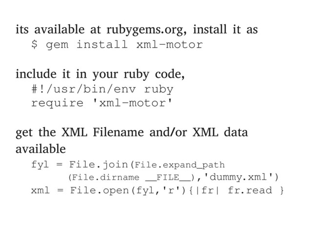 its available at rubygems.org, install it as
$ gem install xml­motor
include it in your ruby code,
#!/usr/bin/env ruby
require 'xml­motor'
get the XML Filename and/or XML data
available
fyl = File.join(File.expand_path
(File.dirname __FILE__),'dummy.xml')
xml = File.open(fyl,'r'){|fr| fr.read }
