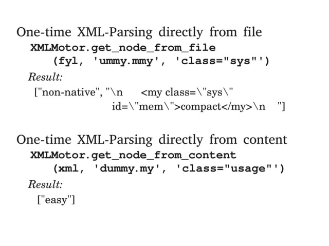 One-time XML-Parsing directly from file
XMLMotor.get_node_from_file
(fyl, 'ummy.mmy', 'class="sys"')
Result:
["non­native", "\n compact\n "]
One-time XML-Parsing directly from content
XMLMotor.get_node_from_content
(xml, 'dummy.my', 'class="usage"')
Result:
["easy"]
