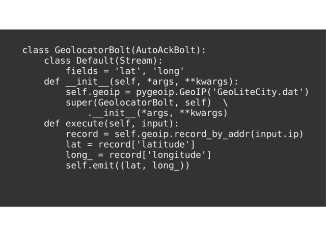 I'VE GOT YOU
COVERED
class GeolocatorBolt(AutoAckBolt):
class Default(Stream):
fields = 'lat', 'long'
def __init__(self, *args, **kwargs):
self.geoip = pygeoip.GeoIP('GeoLiteCity.dat')
super(GeolocatorBolt, self) \
.__init__(*args, **kwargs)
def execute(self, input):
record = self.geoip.record_by_addr(input.ip)
lat = record['latitude']
long_ = record['longitude']
self.emit((lat, long_))
