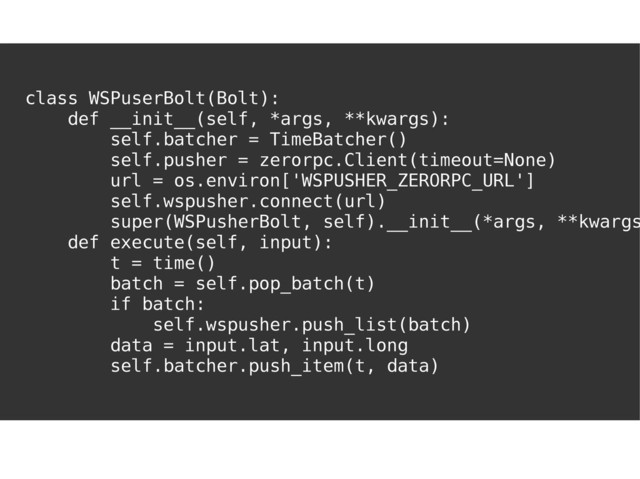 I'VE GOT YOU
COVERED
class WSPuserBolt(Bolt):
def __init__(self, *args, **kwargs):
self.batcher = TimeBatcher()
self.pusher = zerorpc.Client(timeout=None)
url = os.environ['WSPUSHER_ZERORPC_URL']
self.wspusher.connect(url)
super(WSPusherBolt, self).__init__(*args, **kwargs
def execute(self, input):
t = time()
batch = self.pop_batch(t)
if batch:
self.wspusher.push_list(batch)
data = input.lat, input.long
self.batcher.push_item(t, data)
