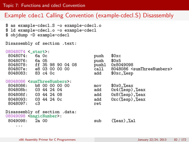 Topic 7: Functions and cdecl Convention
Example cdecl Calling Convention (example-cdecl.S) Disassembly
$ as example-cdecl.S -o example-cdecl.o
$ ld example-cdecl.o -o example-cdecl
$ objdump -D example-cdecl
Disassembly of section .text:
08048074 <_start>:
8048074: 6a 0c push $0xc
8048076: 6a 05 push $0x5
8048078: ff 35 98 90 04 08 pushl 0x8049098
804807e: e8 03 00 00 00 call 8048086 
8048083: 83 c4 0c add $0xc,%esp
08048086 :
8048086: b8 00 00 00 00 mov $0x0,%eax
804808b: 03 44 24 04 add 0x4(%esp),%eax
804808f: 03 44 24 08 add 0x8(%esp),%eax
8048093: 03 44 24 0c add 0xc(%esp),%eax
8048097: c3 ret
Disassembly of section .data:
08049098 :
8049098: 2a 00 sub (%eax),%al
...
x86 Assembly Primer for C Programmers January 22/24, 2013 82 / 172
