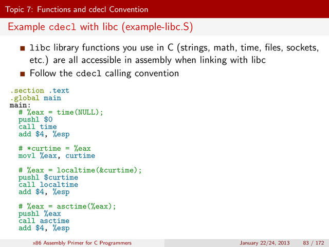 Topic 7: Functions and cdecl Convention
Example cdecl with libc (example-libc.S)
libc library functions you use in C (strings, math, time, ﬁles, sockets,
etc.) are all accessible in assembly when linking with libc
Follow the cdecl calling convention
.section .text
.global main
main:
# %eax = time(NULL);
pushl $0
call time
add $4, %esp
# *curtime = %eax
movl %eax, curtime
# %eax = localtime(&curtime);
pushl $curtime
call localtime
add $4, %esp
# %eax = asctime(%eax);
pushl %eax
call asctime
add $4, %esp
x86 Assembly Primer for C Programmers January 22/24, 2013 83 / 172
