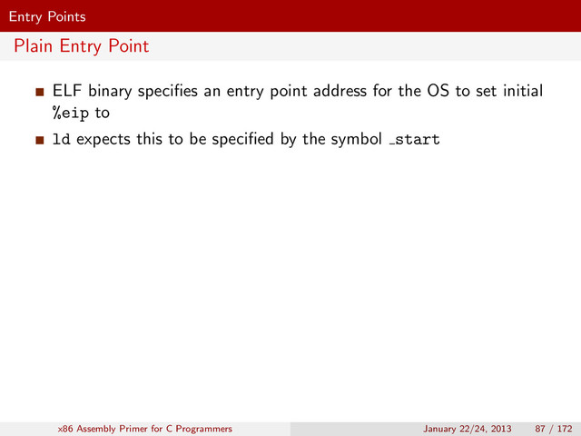 Entry Points
Plain Entry Point
ELF binary speciﬁes an entry point address for the OS to set initial
%eip to
ld expects this to be speciﬁed by the symbol start
x86 Assembly Primer for C Programmers January 22/24, 2013 87 / 172
