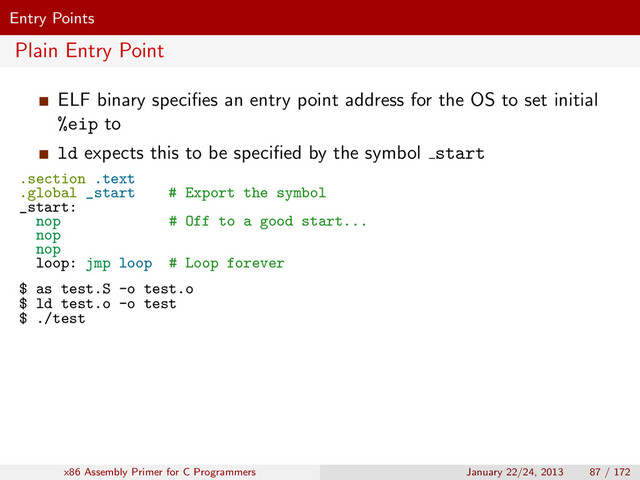 Entry Points
Plain Entry Point
ELF binary speciﬁes an entry point address for the OS to set initial
%eip to
ld expects this to be speciﬁed by the symbol start
.section .text
.global _start # Export the symbol
_start:
nop # Off to a good start...
nop
nop
loop: jmp loop # Loop forever
$ as test.S -o test.o
$ ld test.o -o test
$ ./test
x86 Assembly Primer for C Programmers January 22/24, 2013 87 / 172
