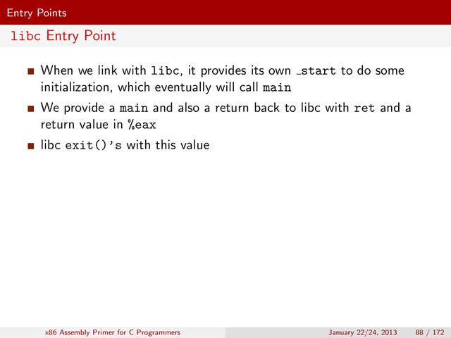 Entry Points
libc Entry Point
When we link with libc, it provides its own start to do some
initialization, which eventually will call main
We provide a main and also a return back to libc with ret and a
return value in %eax
libc exit()’s with this value
x86 Assembly Primer for C Programmers January 22/24, 2013 88 / 172
