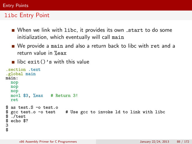 Entry Points
libc Entry Point
When we link with libc, it provides its own start to do some
initialization, which eventually will call main
We provide a main and also a return back to libc with ret and a
return value in %eax
libc exit()’s with this value
.section .text
.global main
main:
nop
nop
nop
movl $3, %eax # Return 3!
ret
$ as test.S -o test.o
$ gcc test.o -o test # Use gcc to invoke ld to link with libc
$ ./test
$ echo $?
3
$
x86 Assembly Primer for C Programmers January 22/24, 2013 88 / 172
