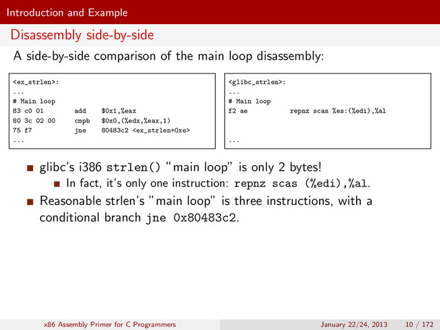 Introduction and Example
Disassembly side-by-side
A side-by-side comparison of the main loop disassembly:
:
...
# Main loop
83 c0 01 add $0x1,%eax
80 3c 02 00 cmpb $0x0,(%edx,%eax,1)
75 f7 jne 80483c2 
...
:
...
# Main loop
f2 ae repnz scas %es:(%edi),%al
...
glibc’s i386 strlen() ”main loop” is only 2 bytes!
In fact, it’s only one instruction: repnz scas (%edi),%al.
Reasonable strlen’s ”main loop” is three instructions, with a
conditional branch jne 0x80483c2.
x86 Assembly Primer for C Programmers January 22/24, 2013 10 / 172
