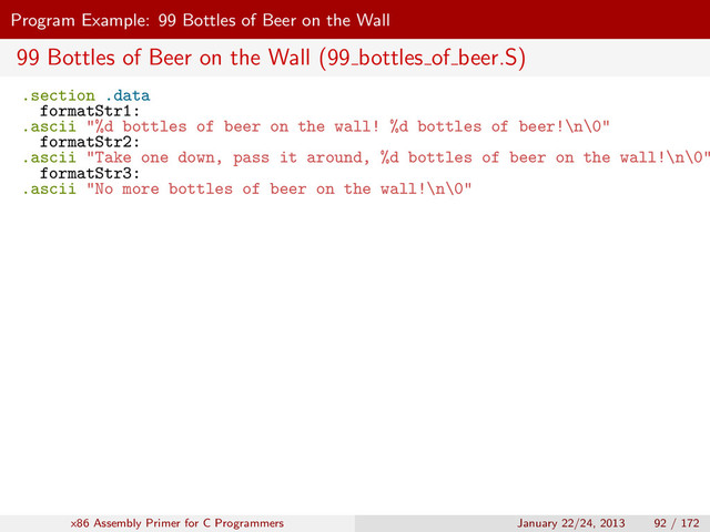 Program Example: 99 Bottles of Beer on the Wall
99 Bottles of Beer on the Wall (99 bottles of beer.S)
.section .data
formatStr1:
.ascii "%d bottles of beer on the wall! %d bottles of beer!\n\0"
formatStr2:
.ascii "Take one down, pass it around, %d bottles of beer on the wall!\n\0"
formatStr3:
.ascii "No more bottles of beer on the wall!\n\0"
x86 Assembly Primer for C Programmers January 22/24, 2013 92 / 172
