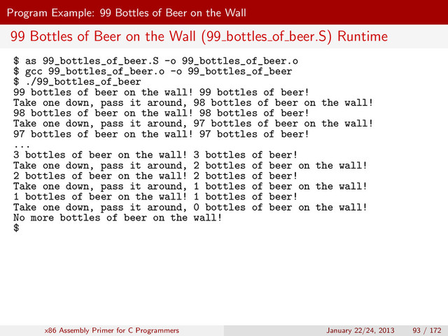 Program Example: 99 Bottles of Beer on the Wall
99 Bottles of Beer on the Wall (99 bottles of beer.S) Runtime
$ as 99_bottles_of_beer.S -o 99_bottles_of_beer.o
$ gcc 99_bottles_of_beer.o -o 99_bottles_of_beer
$ ./99_bottles_of_beer
99 bottles of beer on the wall! 99 bottles of beer!
Take one down, pass it around, 98 bottles of beer on the wall!
98 bottles of beer on the wall! 98 bottles of beer!
Take one down, pass it around, 97 bottles of beer on the wall!
97 bottles of beer on the wall! 97 bottles of beer!
...
3 bottles of beer on the wall! 3 bottles of beer!
Take one down, pass it around, 2 bottles of beer on the wall!
2 bottles of beer on the wall! 2 bottles of beer!
Take one down, pass it around, 1 bottles of beer on the wall!
1 bottles of beer on the wall! 1 bottles of beer!
Take one down, pass it around, 0 bottles of beer on the wall!
No more bottles of beer on the wall!
$
x86 Assembly Primer for C Programmers January 22/24, 2013 93 / 172
