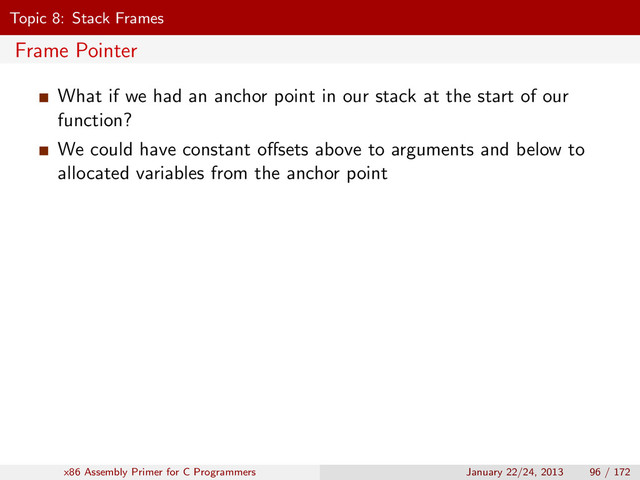 Topic 8: Stack Frames
Frame Pointer
What if we had an anchor point in our stack at the start of our
function?
We could have constant oﬀsets above to arguments and below to
allocated variables from the anchor point
x86 Assembly Primer for C Programmers January 22/24, 2013 96 / 172
