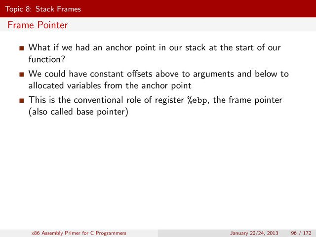 Topic 8: Stack Frames
Frame Pointer
What if we had an anchor point in our stack at the start of our
function?
We could have constant oﬀsets above to arguments and below to
allocated variables from the anchor point
This is the conventional role of register %ebp, the frame pointer
(also called base pointer)
x86 Assembly Primer for C Programmers January 22/24, 2013 96 / 172

