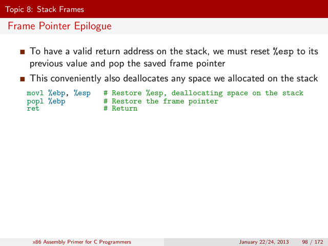 Topic 8: Stack Frames
Frame Pointer Epilogue
To have a valid return address on the stack, we must reset %esp to its
previous value and pop the saved frame pointer
This conveniently also deallocates any space we allocated on the stack
movl %ebp, %esp # Restore %esp, deallocating space on the stack
popl %ebp # Restore the frame pointer
ret # Return
x86 Assembly Primer for C Programmers January 22/24, 2013 98 / 172
