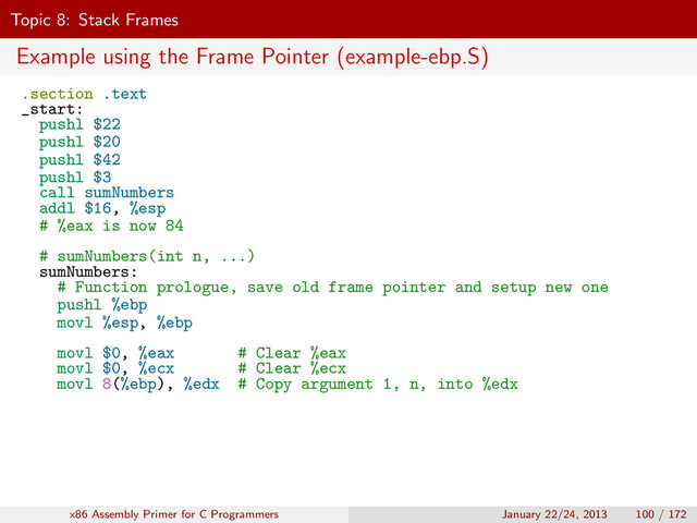 Topic 8: Stack Frames
Example using the Frame Pointer (example-ebp.S)
.section .text
_start:
pushl $22
pushl $20
pushl $42
pushl $3
call sumNumbers
addl $16, %esp
# %eax is now 84
# sumNumbers(int n, ...)
sumNumbers:
# Function prologue, save old frame pointer and setup new one
pushl %ebp
movl %esp, %ebp
movl $0, %eax # Clear %eax
movl $0, %ecx # Clear %ecx
movl 8(%ebp), %edx # Copy argument 1, n, into %edx
x86 Assembly Primer for C Programmers January 22/24, 2013 100 / 172
