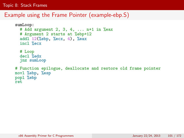 Topic 8: Stack Frames
Example using the Frame Pointer (example-ebp.S)
sumLoop:
# Add argument 2, 3, 4, ... n+1 in %eax
# Argument 2 starts at %ebp+12
addl 12(%ebp, %ecx, 4), %eax
incl %ecx
# Loop
decl %edx
jnz sumLoop
# Function epilogue, deallocate and restore old frame pointer
movl %ebp, %esp
popl %ebp
ret
x86 Assembly Primer for C Programmers January 22/24, 2013 101 / 172
