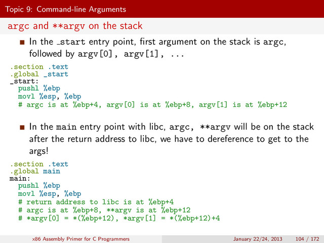 Topic 9: Command-line Arguments
argc and **argv on the stack
In the start entry point, ﬁrst argument on the stack is argc,
followed by argv[0], argv[1], ...
.section .text
.global _start
_start:
pushl %ebp
movl %esp, %ebp
# argc is at %ebp+4, argv[0] is at %ebp+8, argv[1] is at %ebp+12
In the main entry point with libc, argc, **argv will be on the stack
after the return address to libc, we have to dereference to get to the
args!
.section .text
.global main
main:
pushl %ebp
movl %esp, %ebp
# return address to libc is at %ebp+4
# argc is at %ebp+8, **argv is at %ebp+12
# *argv[0] = *(%ebp+12), *argv[1] = *(%ebp+12)+4
x86 Assembly Primer for C Programmers January 22/24, 2013 104 / 172
