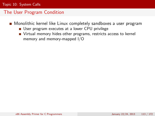 Topic 10: System Calls
The User Program Condition
Monolithic kernel like Linux completely sandboxes a user program
User program executes at a lower CPU privilege
Virtual memory hides other programs, restricts access to kernel
memory and memory-mapped I/O
x86 Assembly Primer for C Programmers January 22/24, 2013 113 / 172
