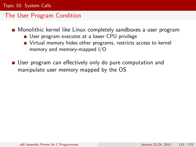 Topic 10: System Calls
The User Program Condition
Monolithic kernel like Linux completely sandboxes a user program
User program executes at a lower CPU privilege
Virtual memory hides other programs, restricts access to kernel
memory and memory-mapped I/O
User program can eﬀectively only do pure computation and
manipulate user memory mapped by the OS
x86 Assembly Primer for C Programmers January 22/24, 2013 113 / 172
