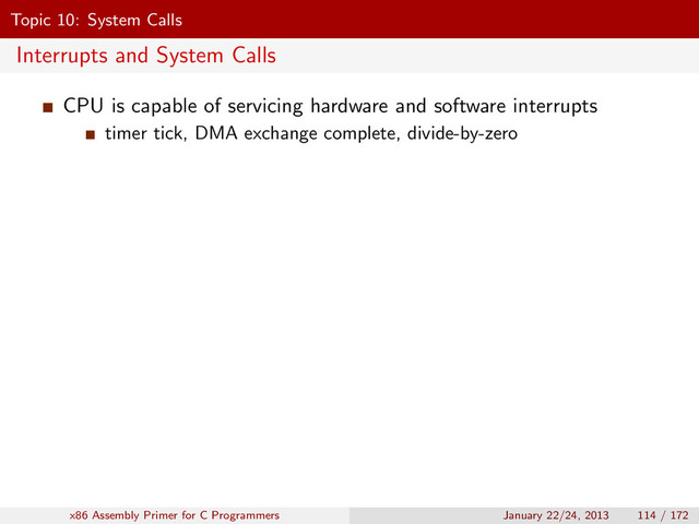 Topic 10: System Calls
Interrupts and System Calls
CPU is capable of servicing hardware and software interrupts
timer tick, DMA exchange complete, divide-by-zero
x86 Assembly Primer for C Programmers January 22/24, 2013 114 / 172
