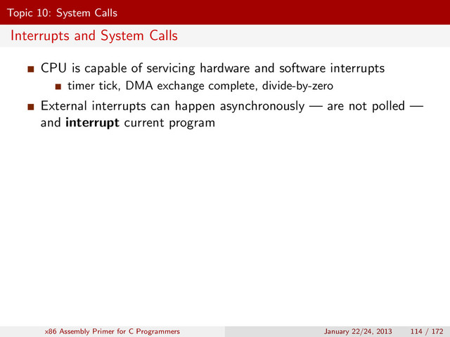 Topic 10: System Calls
Interrupts and System Calls
CPU is capable of servicing hardware and software interrupts
timer tick, DMA exchange complete, divide-by-zero
External interrupts can happen asynchronously — are not polled —
and interrupt current program
x86 Assembly Primer for C Programmers January 22/24, 2013 114 / 172
