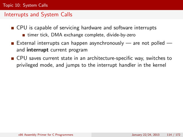 Topic 10: System Calls
Interrupts and System Calls
CPU is capable of servicing hardware and software interrupts
timer tick, DMA exchange complete, divide-by-zero
External interrupts can happen asynchronously — are not polled —
and interrupt current program
CPU saves current state in an architecture-speciﬁc way, switches to
privileged mode, and jumps to the interrupt handler in the kernel
x86 Assembly Primer for C Programmers January 22/24, 2013 114 / 172
