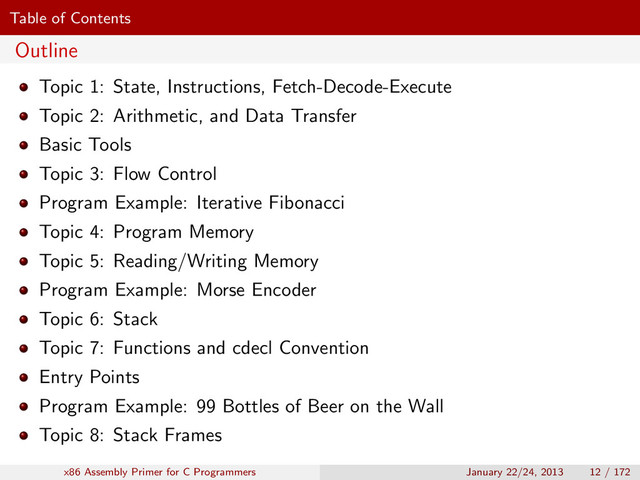 Table of Contents
Outline
Topic 1: State, Instructions, Fetch-Decode-Execute
Topic 2: Arithmetic, and Data Transfer
Basic Tools
Topic 3: Flow Control
Program Example: Iterative Fibonacci
Topic 4: Program Memory
Topic 5: Reading/Writing Memory
Program Example: Morse Encoder
Topic 6: Stack
Topic 7: Functions and cdecl Convention
Entry Points
Program Example: 99 Bottles of Beer on the Wall
Topic 8: Stack Frames
x86 Assembly Primer for C Programmers January 22/24, 2013 12 / 172
