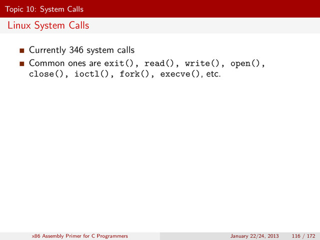 Topic 10: System Calls
Linux System Calls
Currently 346 system calls
Common ones are exit(), read(), write(), open(),
close(), ioctl(), fork(), execve(), etc.
x86 Assembly Primer for C Programmers January 22/24, 2013 116 / 172
