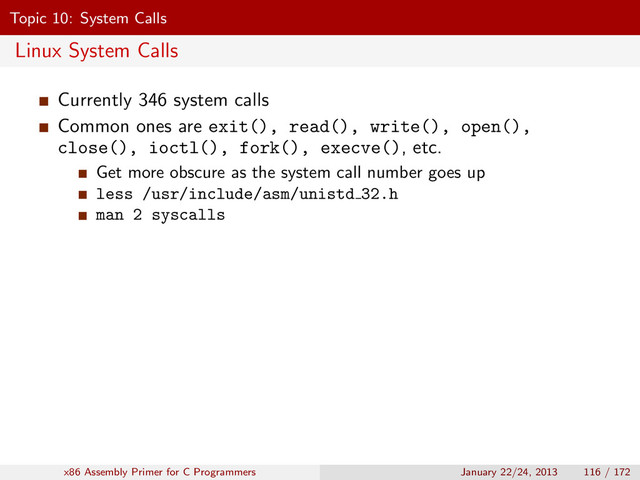 Topic 10: System Calls
Linux System Calls
Currently 346 system calls
Common ones are exit(), read(), write(), open(),
close(), ioctl(), fork(), execve(), etc.
Get more obscure as the system call number goes up
less /usr/include/asm/unistd 32.h
man 2 syscalls
x86 Assembly Primer for C Programmers January 22/24, 2013 116 / 172
