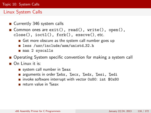Topic 10: System Calls
Linux System Calls
Currently 346 system calls
Common ones are exit(), read(), write(), open(),
close(), ioctl(), fork(), execve(), etc.
Get more obscure as the system call number goes up
less /usr/include/asm/unistd 32.h
man 2 syscalls
Operating System speciﬁc convention for making a system call
On Linux it is:
system call number in %eax
arguments in order %ebx, %ecx, %edx, %esi, %edi
invoke software interrupt with vector 0x80: int $0x80
return value in %eax
x86 Assembly Primer for C Programmers January 22/24, 2013 116 / 172
