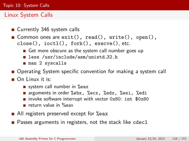 Topic 10: System Calls
Linux System Calls
Currently 346 system calls
Common ones are exit(), read(), write(), open(),
close(), ioctl(), fork(), execve(), etc.
Get more obscure as the system call number goes up
less /usr/include/asm/unistd 32.h
man 2 syscalls
Operating System speciﬁc convention for making a system call
On Linux it is:
system call number in %eax
arguments in order %ebx, %ecx, %edx, %esi, %edi
invoke software interrupt with vector 0x80: int $0x80
return value in %eax
All registers preserved except for %eax
Passes arguments in registers, not the stack like cdecl
x86 Assembly Primer for C Programmers January 22/24, 2013 116 / 172
