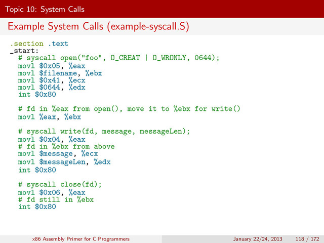 Topic 10: System Calls
Example System Calls (example-syscall.S)
.section .text
_start:
# syscall open("foo", O_CREAT | O_WRONLY, 0644);
movl $0x05, %eax
movl $filename, %ebx
movl $0x41, %ecx
movl $0644, %edx
int $0x80
# fd in %eax from open(), move it to %ebx for write()
movl %eax, %ebx
# syscall write(fd, message, messageLen);
movl $0x04, %eax
# fd in %ebx from above
movl $message, %ecx
movl $messageLen, %edx
int $0x80
# syscall close(fd);
movl $0x06, %eax
# fd still in %ebx
int $0x80
x86 Assembly Primer for C Programmers January 22/24, 2013 118 / 172
