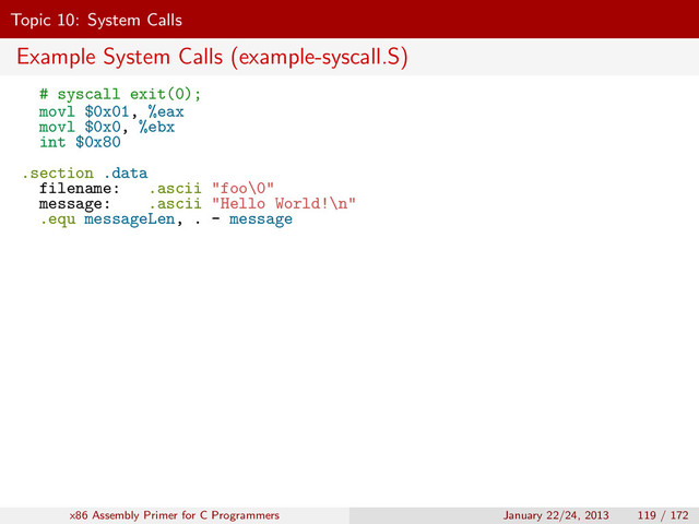 Topic 10: System Calls
Example System Calls (example-syscall.S)
# syscall exit(0);
movl $0x01, %eax
movl $0x0, %ebx
int $0x80
.section .data
filename: .ascii "foo\0"
message: .ascii "Hello World!\n"
.equ messageLen, . - message
x86 Assembly Primer for C Programmers January 22/24, 2013 119 / 172
