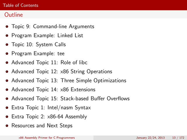 Table of Contents
Outline
Topic 9: Command-line Arguments
Program Example: Linked List
Topic 10: System Calls
Program Example: tee
Advanced Topic 11: Role of libc
Advanced Topic 12: x86 String Operations
Advanced Topic 13: Three Simple Optimizations
Advanced Topic 14: x86 Extensions
Advanced Topic 15: Stack-based Buﬀer Overﬂows
Extra Topic 1: Intel/nasm Syntax
Extra Topic 2: x86-64 Assembly
Resources and Next Steps
x86 Assembly Primer for C Programmers January 22/24, 2013 13 / 172
