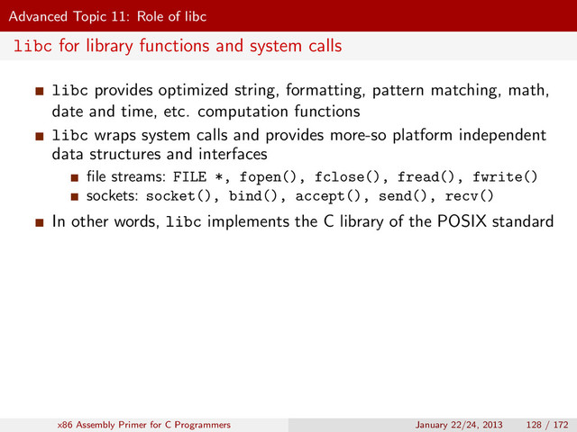 Advanced Topic 11: Role of libc
libc for library functions and system calls
libc provides optimized string, formatting, pattern matching, math,
date and time, etc. computation functions
libc wraps system calls and provides more-so platform independent
data structures and interfaces
ﬁle streams: FILE *, fopen(), fclose(), fread(), fwrite()
sockets: socket(), bind(), accept(), send(), recv()
In other words, libc implements the C library of the POSIX standard
x86 Assembly Primer for C Programmers January 22/24, 2013 128 / 172
