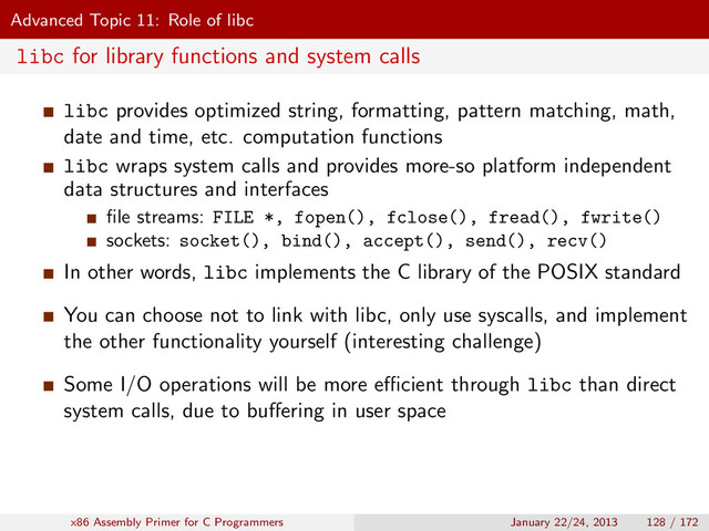Advanced Topic 11: Role of libc
libc for library functions and system calls
libc provides optimized string, formatting, pattern matching, math,
date and time, etc. computation functions
libc wraps system calls and provides more-so platform independent
data structures and interfaces
ﬁle streams: FILE *, fopen(), fclose(), fread(), fwrite()
sockets: socket(), bind(), accept(), send(), recv()
In other words, libc implements the C library of the POSIX standard
You can choose not to link with libc, only use syscalls, and implement
the other functionality yourself (interesting challenge)
Some I/O operations will be more eﬃcient through libc than direct
system calls, due to buﬀering in user space
x86 Assembly Primer for C Programmers January 22/24, 2013 128 / 172
