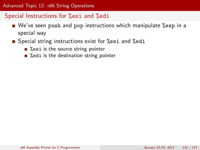 Advanced Topic 12: x86 String Operations
Special Instructions for %esi and %edi
We’ve seen push and pop instructions which manipulate %esp in a
special way
Special string instructions exist for %esi and %edi
%esi is the source string pointer
%edi is the destination string pointer
x86 Assembly Primer for C Programmers January 22/24, 2013 132 / 172
