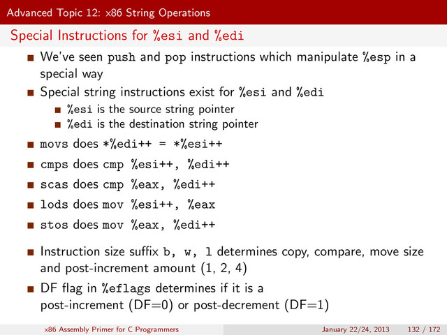 Advanced Topic 12: x86 String Operations
Special Instructions for %esi and %edi
We’ve seen push and pop instructions which manipulate %esp in a
special way
Special string instructions exist for %esi and %edi
%esi is the source string pointer
%edi is the destination string pointer
movs does *%edi++ = *%esi++
cmps does cmp %esi++, %edi++
scas does cmp %eax, %edi++
lods does mov %esi++, %eax
stos does mov %eax, %edi++
Instruction size suﬃx b, w, l determines copy, compare, move size
and post-increment amount (1, 2, 4)
DF ﬂag in %eflags determines if it is a
post-increment (DF=0) or post-decrement (DF=1)
x86 Assembly Primer for C Programmers January 22/24, 2013 132 / 172
