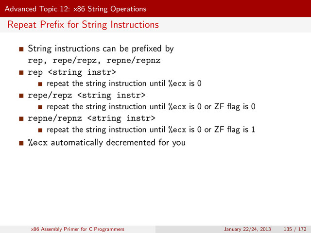Advanced Topic 12: x86 String Operations
Repeat Preﬁx for String Instructions
String instructions can be preﬁxed by
rep, repe/repz, repne/repnz
rep 
repeat the string instruction until %ecx is 0
repe/repz 
repeat the string instruction until %ecx is 0 or ZF ﬂag is 0
repne/repnz 
repeat the string instruction until %ecx is 0 or ZF ﬂag is 1
%ecx automatically decremented for you
x86 Assembly Primer for C Programmers January 22/24, 2013 135 / 172
