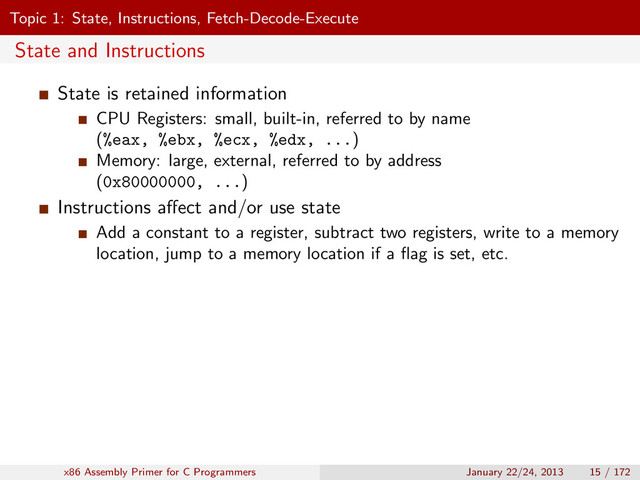 Topic 1: State, Instructions, Fetch-Decode-Execute
State and Instructions
State is retained information
CPU Registers: small, built-in, referred to by name
(%eax, %ebx, %ecx, %edx, ...)
Memory: large, external, referred to by address
(0x80000000, ...)
Instructions aﬀect and/or use state
Add a constant to a register, subtract two registers, write to a memory
location, jump to a memory location if a ﬂag is set, etc.
x86 Assembly Primer for C Programmers January 22/24, 2013 15 / 172
