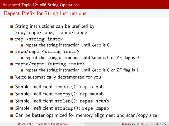 Advanced Topic 12: x86 String Operations
Repeat Preﬁx for String Instructions
String instructions can be preﬁxed by
rep, repe/repz, repne/repnz
rep 
repeat the string instruction until %ecx is 0
repe/repz 
repeat the string instruction until %ecx is 0 or ZF ﬂag is 0
repne/repnz 
repeat the string instruction until %ecx is 0 or ZF ﬂag is 1
%ecx automatically decremented for you
Simple, ineﬃcient memset(): rep stosb
Simple, ineﬃcient memcpy(): rep movsb
Simple, ineﬃcient strlen(): repne scasb
Simple, ineﬃcient strncmp(): repe cmpsb
Can be better optimized for memory alignment and scan/copy size
x86 Assembly Primer for C Programmers January 22/24, 2013 135 / 172
